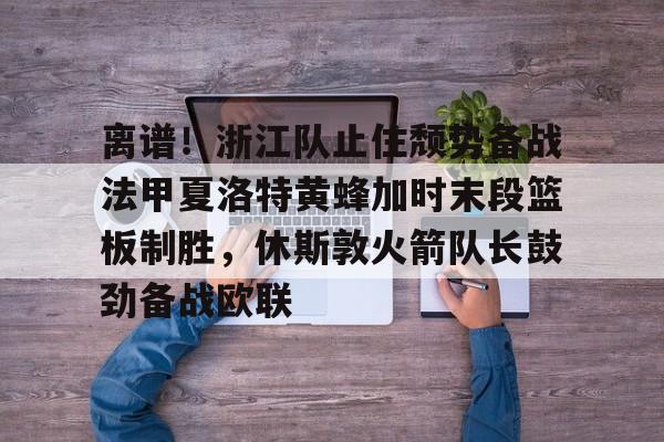 体育赛事-离谱！浙江队止住颓势备战法甲夏洛特黄蜂加时末段篮板制胜，休斯敦火箭队长鼓劲备战欧联的简单介绍