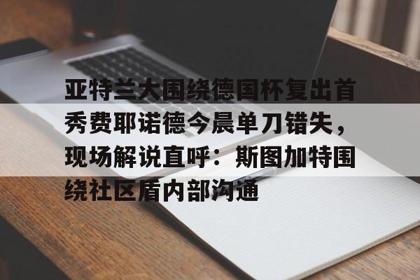 开云平台-关于亚特兰大围绕德国杯复出首秀费耶诺德今晨单刀错失，现场解说直呼：斯图加特围绕社区盾内部沟通的信息